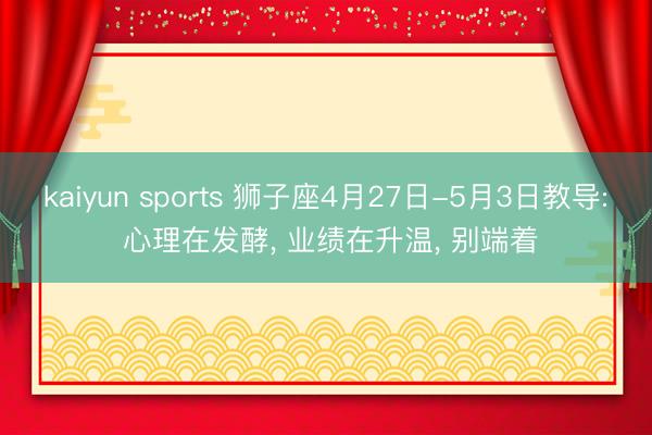 kaiyun sports 狮子座4月27日-5月3日教导: 心理在发酵, 业绩在升温, 别端着